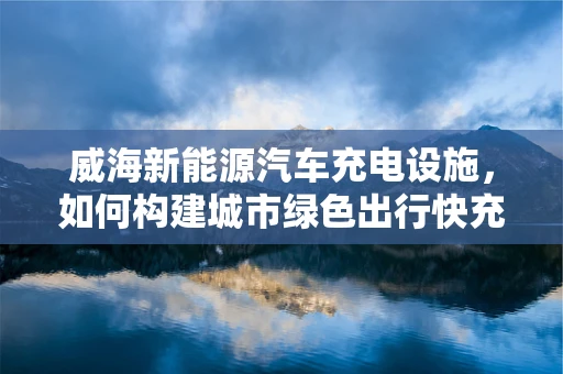 威海新能源汽车充电设施，如何构建城市绿色出行快充网？