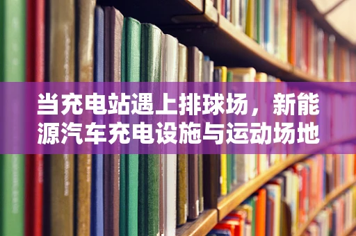 当充电站遇上排球场，新能源汽车充电设施与运动场地的和谐共存之问