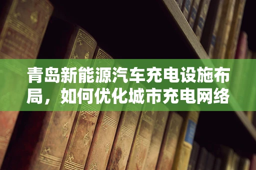 青岛新能源汽车充电设施布局，如何优化城市充电网络？