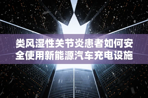 类风湿性关节炎患者如何安全使用新能源汽车充电设施？