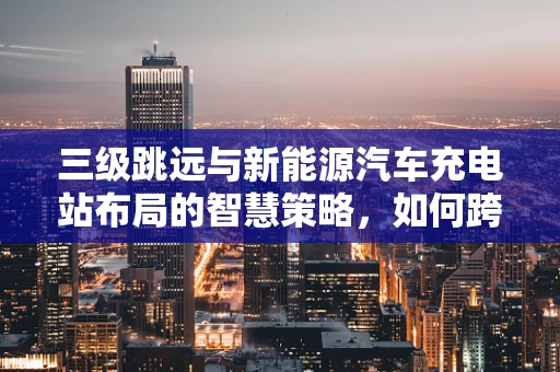 三级跳远与新能源汽车充电站布局的智慧策略，如何跨越障碍，加速充电？