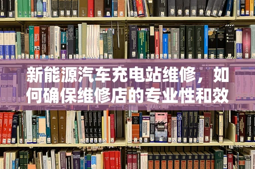 新能源汽车充电站维修，如何确保维修店的专业性和效率？