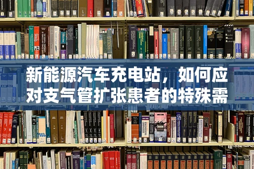 新能源汽车充电站，如何应对支气管扩张患者的特殊需求？