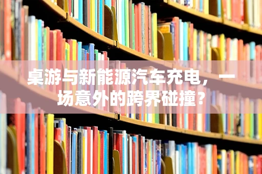 桌游与新能源汽车充电，一场意外的跨界碰撞？