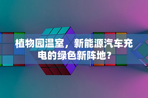 植物园温室，新能源汽车充电的绿色新阵地？