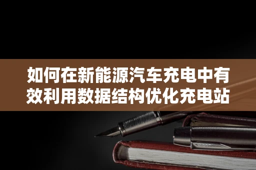 如何在新能源汽车充电中有效利用数据结构优化充电站管理？