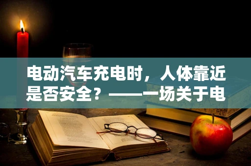 电动汽车充电时，人体靠近是否安全？——一场关于电磁场与生理学的微妙平衡