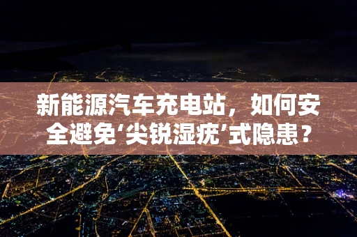 新能源汽车充电站，如何安全避免‘尖锐湿疣’式隐患？