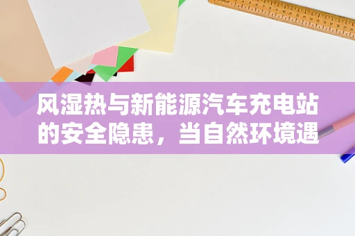 风湿热与新能源汽车充电站的安全隐患，当自然环境遇见了技术挑战