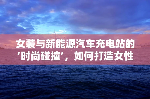 女装与新能源汽车充电站的‘时尚碰撞’，如何打造女性友好型充电设施？