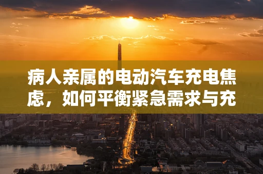 病人亲属的电动汽车充电焦虑，如何平衡紧急需求与充电设施的可达性？