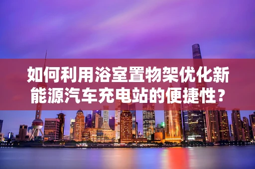 如何利用浴室置物架优化新能源汽车充电站的便捷性？