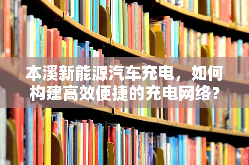 本溪新能源汽车充电，如何构建高效便捷的充电网络？