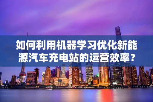 如何利用机器学习优化新能源汽车充电站的运营效率？