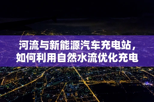 河流与新能源汽车充电站，如何利用自然水流优化充电布局？