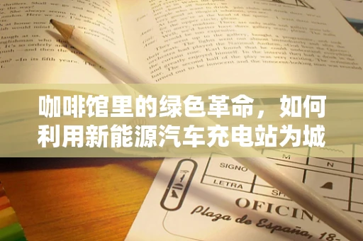 咖啡馆里的绿色革命，如何利用新能源汽车充电站为城市咖啡文化注入环保新动力？