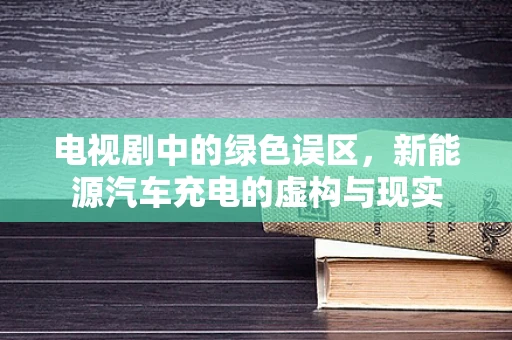 电视剧中的绿色误区，新能源汽车充电的虚构与现实