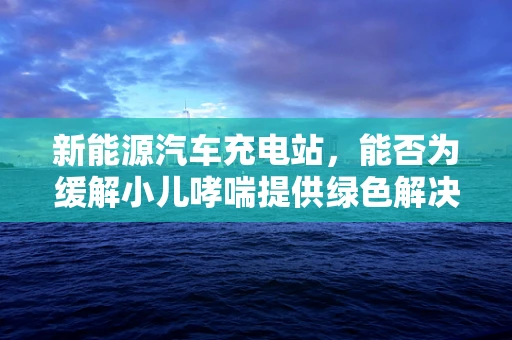 新能源汽车充电站，能否为缓解小儿哮喘提供绿色解决方案？