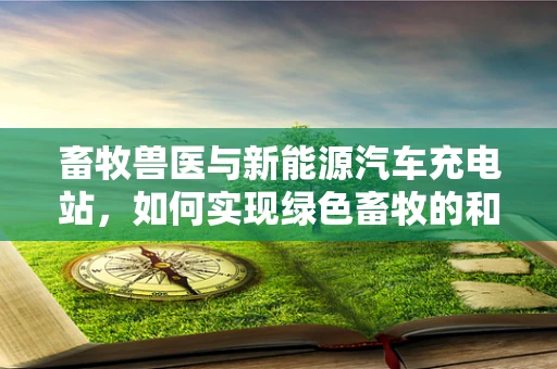 畜牧兽医与新能源汽车充电站，如何实现绿色畜牧的和谐共存？