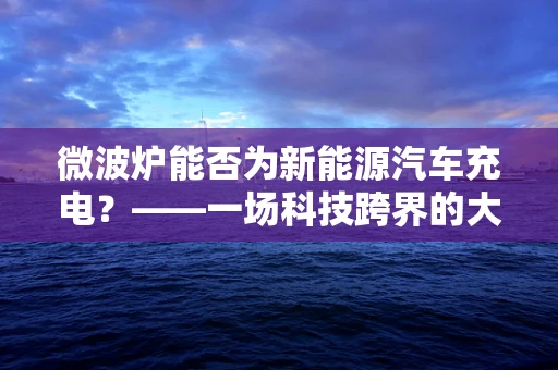 微波炉能否为新能源汽车充电？——一场科技跨界的大胆设想