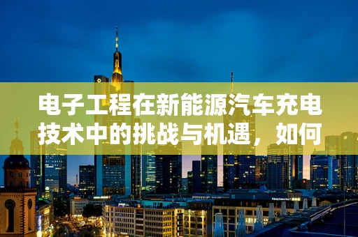 电子工程在新能源汽车充电技术中的挑战与机遇，如何优化充电效率与安全性？