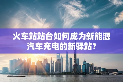 火车站站台如何成为新能源汽车充电的新驿站？