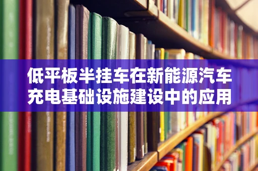 低平板半挂车在新能源汽车充电基础设施建设中的应用挑战