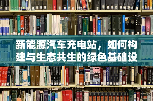 新能源汽车充电站，如何构建与生态共生的绿色基础设施？