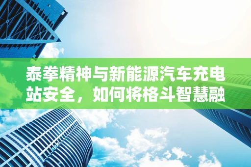 泰拳精神与新能源汽车充电站安全，如何将格斗智慧融入充电站设计？