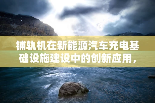 铺轨机在新能源汽车充电基础设施建设中的创新应用，是助力还是阻碍？