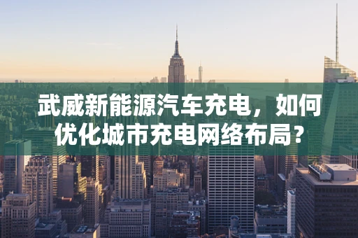 武威新能源汽车充电，如何优化城市充电网络布局？