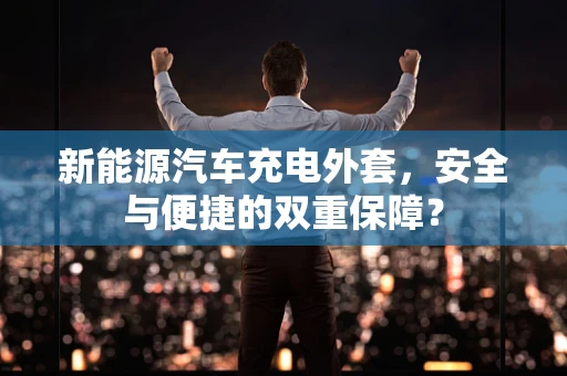 新能源汽车充电外套，安全与便捷的双重保障？