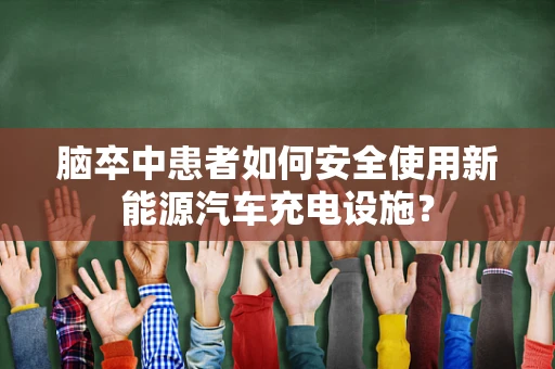 脑卒中患者如何安全使用新能源汽车充电设施？