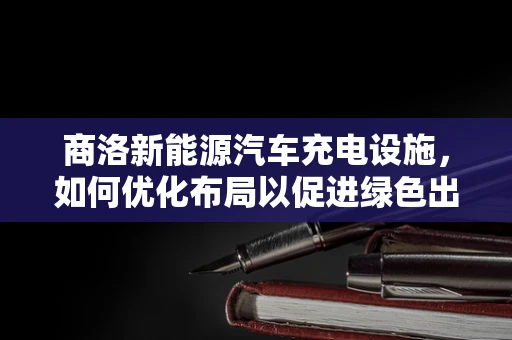 商洛新能源汽车充电设施，如何优化布局以促进绿色出行？