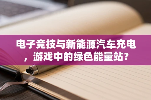 电子竞技与新能源汽车充电，游戏中的绿色能量站？