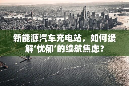 新能源汽车充电站，如何缓解‘忧郁’的续航焦虑？