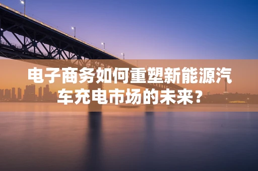 电子商务如何重塑新能源汽车充电市场的未来？