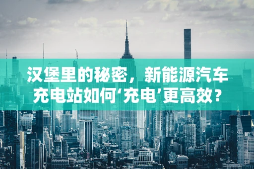 汉堡里的秘密，新能源汽车充电站如何‘充电’更高效？