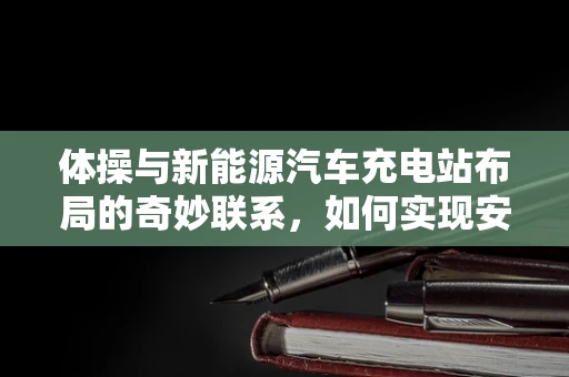 体操与新能源汽车充电站布局的奇妙联系，如何实现安全高效的充电体验？