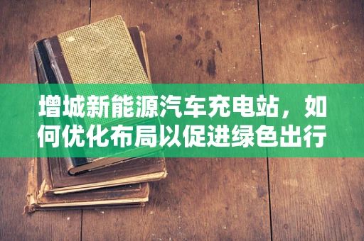 增城新能源汽车充电站，如何优化布局以促进绿色出行？