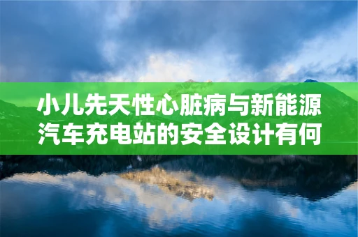 小儿先天性心脏病与新能源汽车充电站的安全设计有何关联？