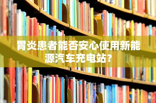 胃炎患者能否安心使用新能源汽车充电站？