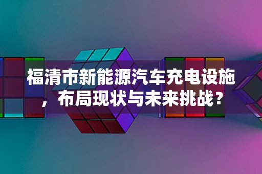 福清市新能源汽车充电设施，布局现状与未来挑战？