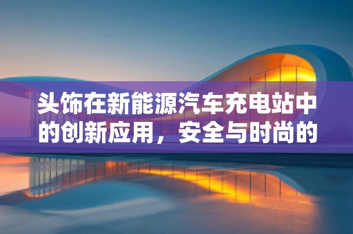 头饰在新能源汽车充电站中的创新应用，安全与时尚的完美融合？