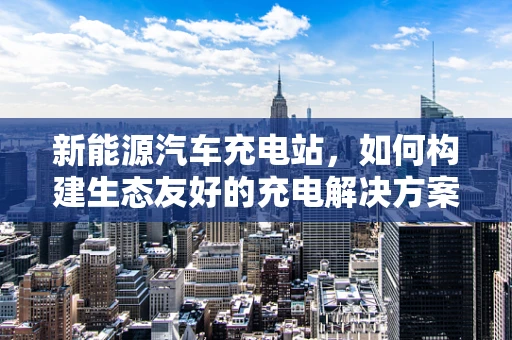 新能源汽车充电站，如何构建生态友好的充电解决方案？