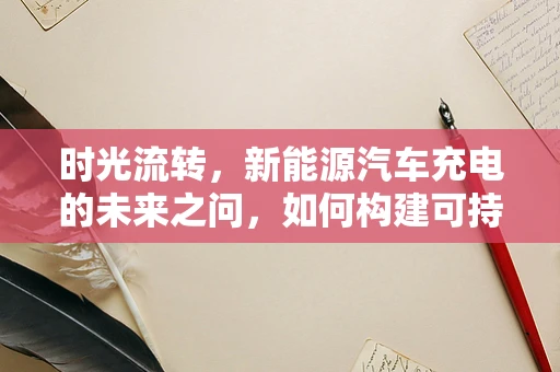 时光流转，新能源汽车充电的未来之问，如何构建可持续的充电网络？