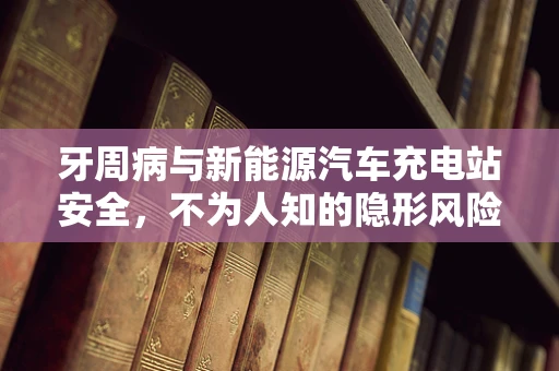 牙周病与新能源汽车充电站安全，不为人知的隐形风险？