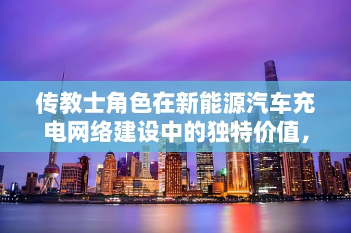 传教士角色在新能源汽车充电网络建设中的独特价值，是桥梁还是催化剂？