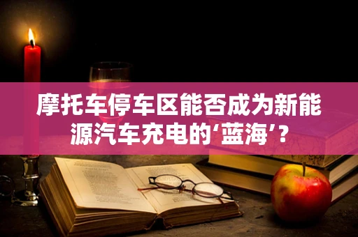 摩托车停车区能否成为新能源汽车充电的‘蓝海’？