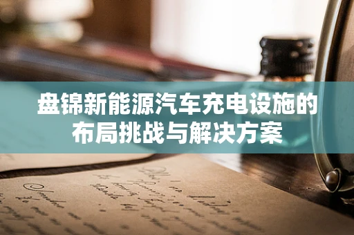 盘锦新能源汽车充电设施的布局挑战与解决方案